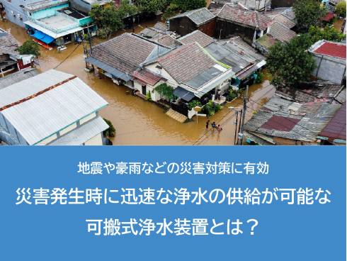 地震や豪雨などの災害対策に有効<br>災害発生時に迅速な浄水の供給が可能な可搬式浄水装置とは？